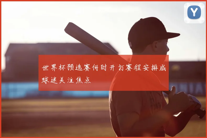 世界杯预选赛何时开打赛程安排成球迷关注焦点
