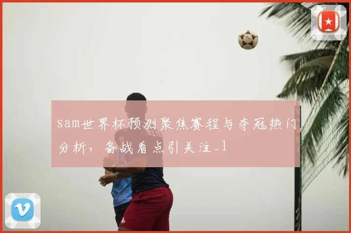 sam世界杯预测聚焦赛程与夺冠热门分析,备战看点引关注_1