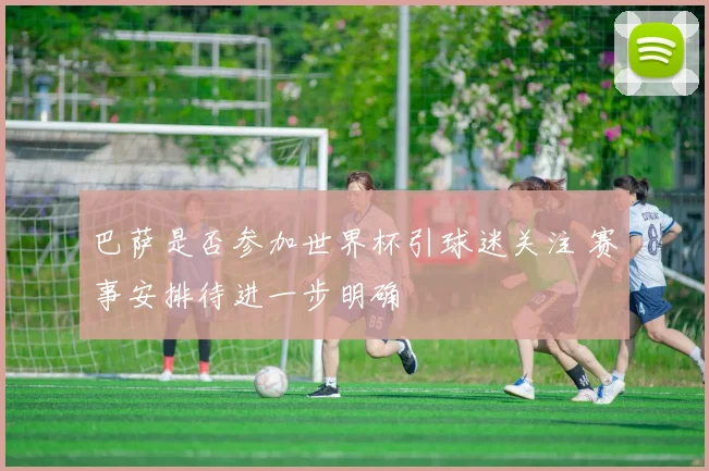 巴萨是否参加世界杯引球迷关注 赛事安排待进一步明确