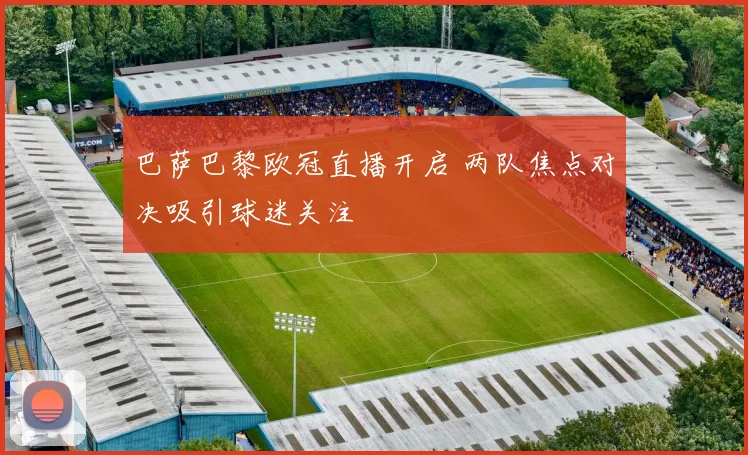 巴萨巴黎欧冠直播开启 两队焦点对决吸引球迷关注